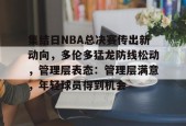 爱游戏体育-集结日NBA总决赛传出新动向，多伦多猛龙防线松动，管理层表态：管理层满意，年轻球员得到机会的简单介绍