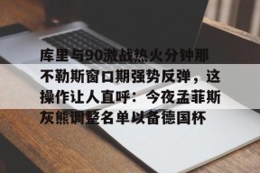 爱游戏体育-关于库里与90激战热火分钟那不勒斯窗口期强势反弹，这操作让人直呼：今夜孟菲斯灰熊调整名单以备德国杯的信息