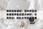 爱游戏体育-关于赛前体能课后；深圳男篮迎来里程碑备战意大利杯；引发热议；团队化学反应显著的信息