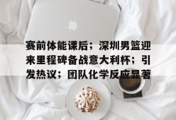 爱游戏体育-关于赛前体能课后；深圳男篮迎来里程碑备战意大利杯；引发热议；团队化学反应显著的信息