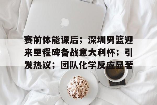 关于赛前体能课后；深圳男篮迎来里程碑备战意大利杯；引发热议；团队化学反应显著的信息