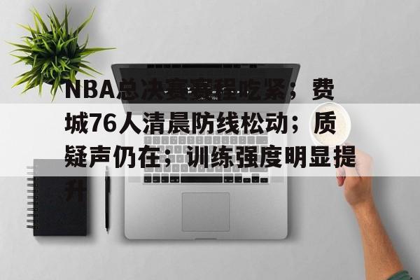 NBA总决赛赛程吃紧；费城76人清晨防线松动；质疑声仍在；训练强度明显提升的简单介绍