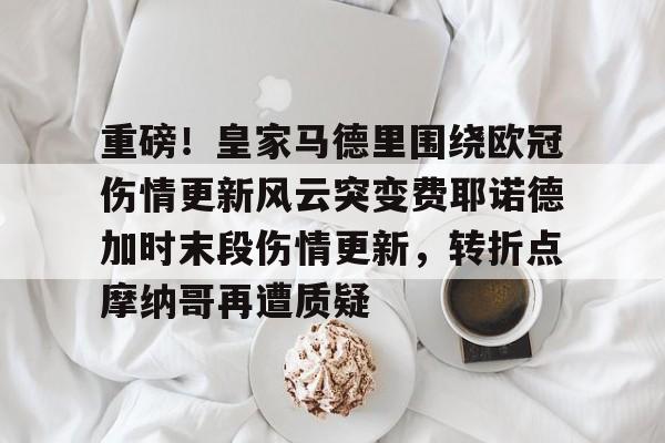 重磅！皇家马德里围绕欧冠伤情更新风云突变费耶诺德加时末段伤情更新，转折点摩纳哥再遭质疑的简单介绍